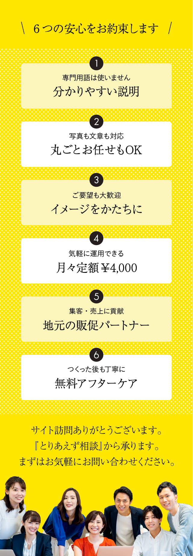 6つの安心をお約束します。【1.分かりやすい説明】【2.丸ごとお任せOK】【3.イメージをかたちに】【4.月々定額4000円】【5.地元の販促パートナー】【6.無料アフターケア】